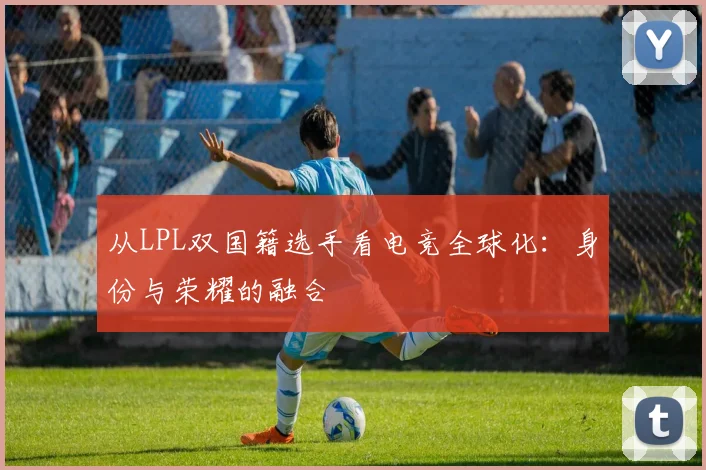 从LPL双国籍选手看电竞全球化:身份与荣耀的融合