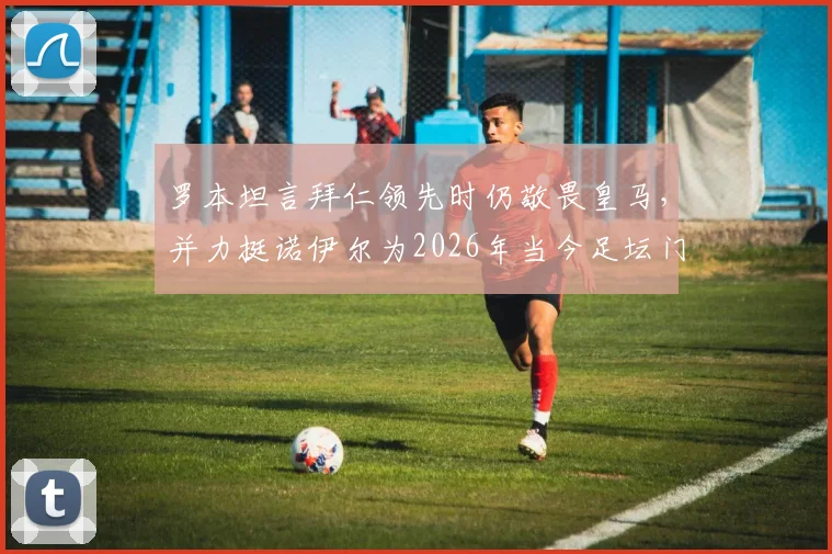 罗本坦言拜仁领先时仍敬畏皇马,并力挺诺伊尔为2026年当今足坛门将标杆
