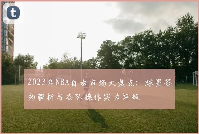 2023年NBA自由市场大盘点:球星签约解析与各队操作实力评级