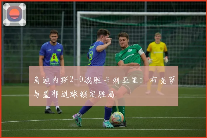乌迪内斯2-0战胜卡利亚里：布克萨与盖耶进球锁定胜局