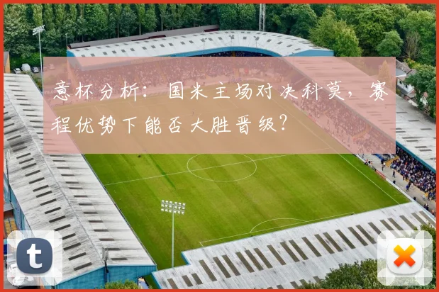 意杯分析：国米主场对决科莫，赛程优势下能否大胜晋级？