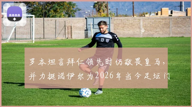 罗本坦言拜仁领先时仍敬畏皇马,并力挺诺伊尔为2026年当今足坛门将标杆