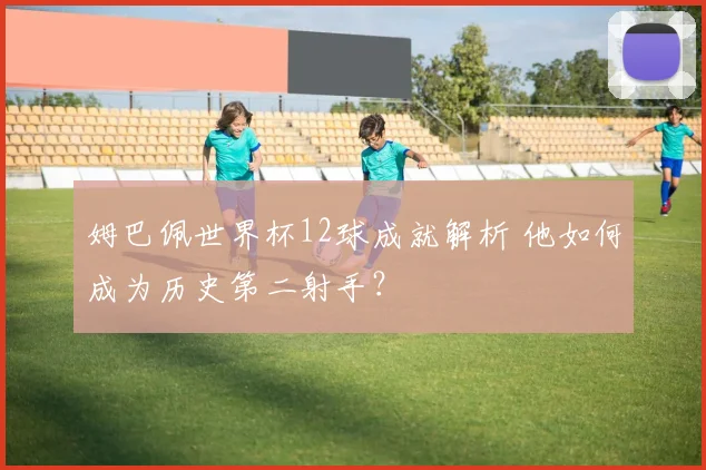 姆巴佩世界杯12球成就解析 他如何成为历史第二射手?