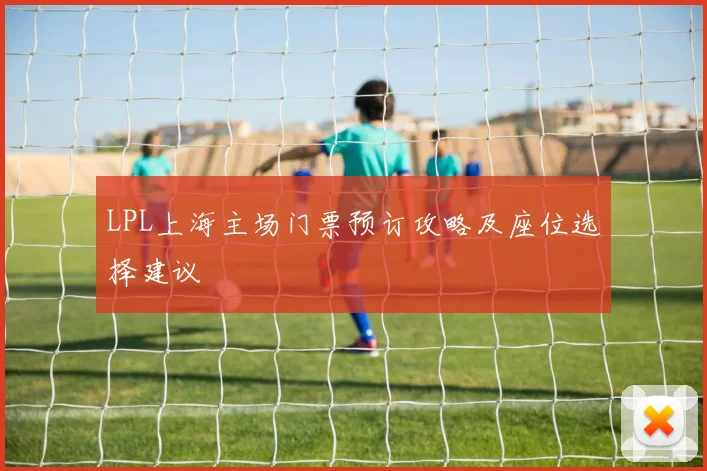LPL上海主场门票预订攻略及座位选择建议