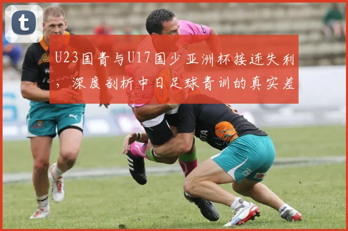 U23国青与U17国少亚洲杯接连失利,深度剖析中日足球青训的真实差距与未来出路