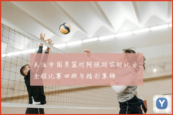 关注中国男篮对阿根廷实时比分:全程比赛回顾与精彩集锦