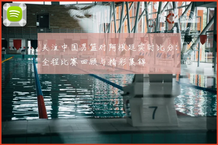关注中国男篮对阿根廷实时比分:全程比赛回顾与精彩集锦