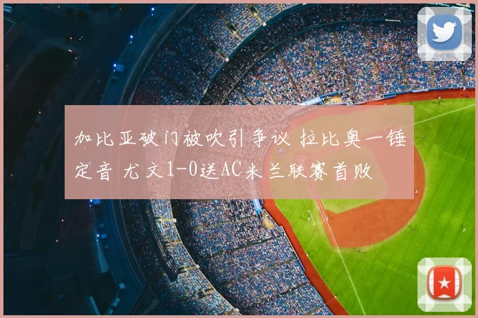 加比亚破门被吹引争议 拉比奥一锤定音 尤文1-0送AC米兰联赛首败
