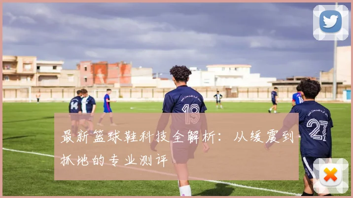 最新篮球鞋科技全解析：从缓震到抓地的专业测评