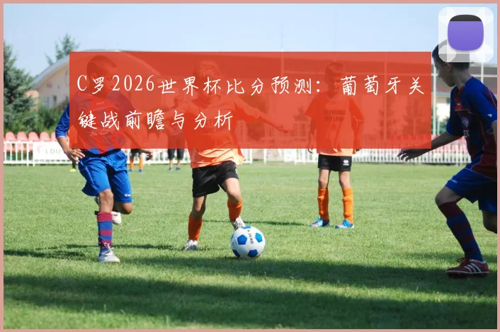 C罗2026世界杯比分预测:葡萄牙关键战前瞻与分析