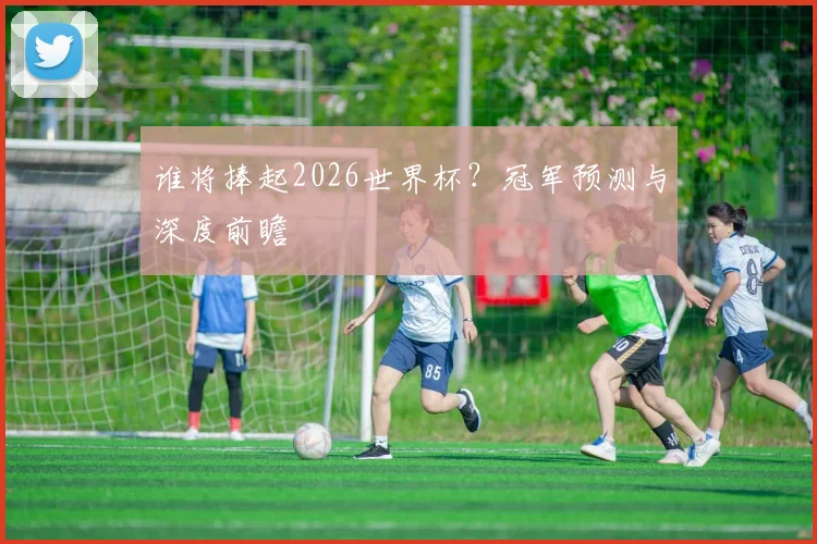 谁将捧起2026世界杯?冠军预测与深度前瞻