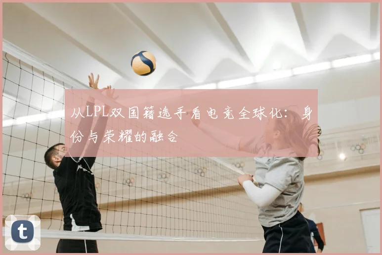 从LPL双国籍选手看电竞全球化:身份与荣耀的融合