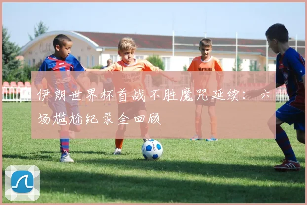伊朗世界杯首战不胜魔咒延续:六场尴尬纪录全回顾