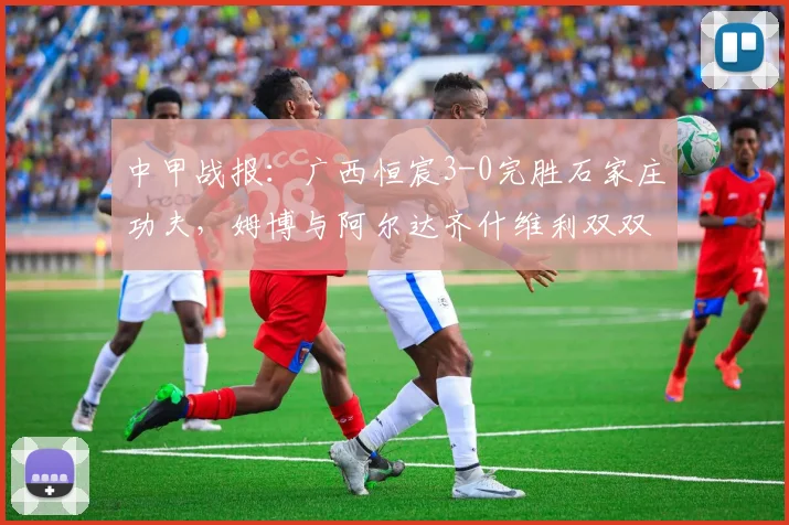 中甲战报：广西恒宸3-0完胜石家庄功夫，姆博与阿尔达齐什维利双双破门，积分榜排名上升