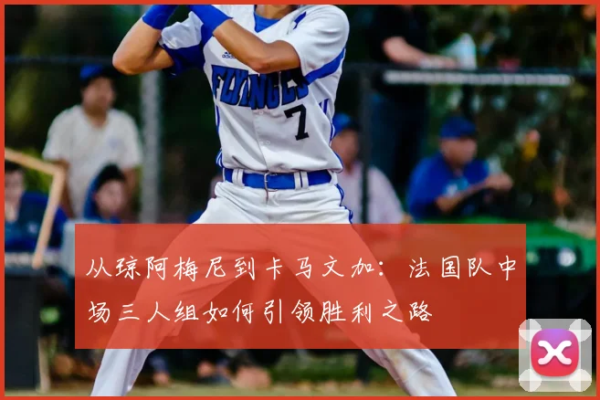 从琼阿梅尼到卡马文加:法国队中场三人组如何引领胜利之路