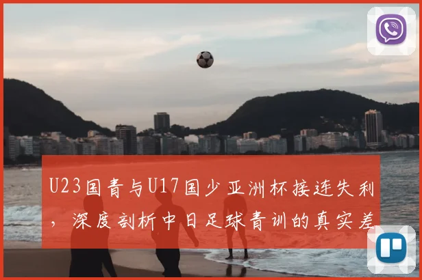 U23国青与U17国少亚洲杯接连失利,深度剖析中日足球青训的真实差距与未来出路